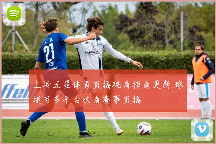 上海五星体育直播观看指南更新 球迷可多平台收看赛事直播