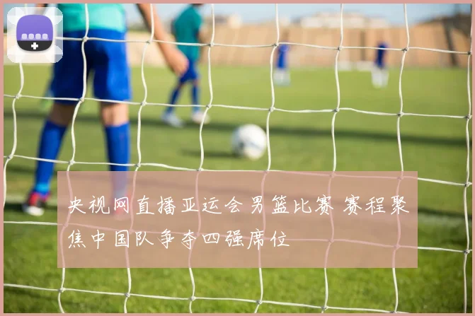 央视网直播亚运会男篮比赛 赛程聚焦中国队争夺四强席位