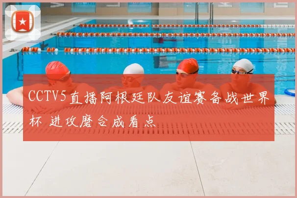 CCTV5直播阿根廷队友谊赛备战世界杯 进攻磨合成看点