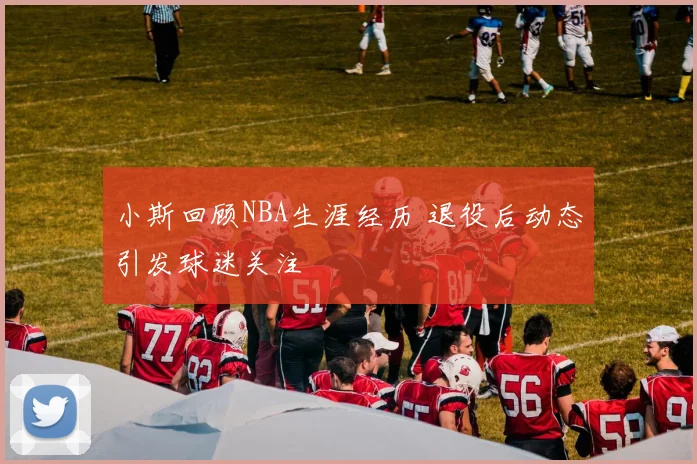 小斯回顾NBA生涯经历 退役后动态引发球迷关注