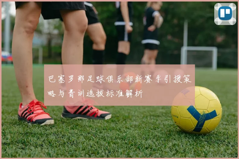 巴塞罗那足球俱乐部新赛季引援策略与青训选拔标准解析