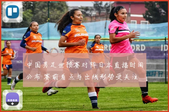 中国男足世预赛对阵日本直播时间公布 赛前看点与出线形势受关注