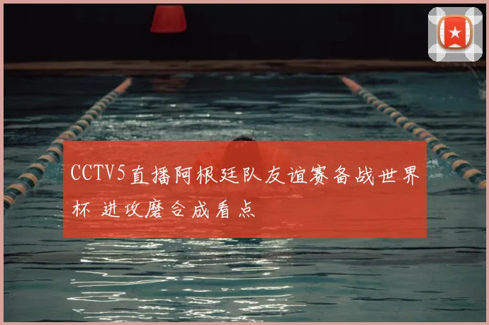 CCTV5直播阿根廷队友谊赛备战世界杯 进攻磨合成看点