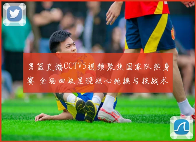 男篮直播CCTV5视频聚焦国家队热身赛 全场回放呈现核心轮换与技战术调整