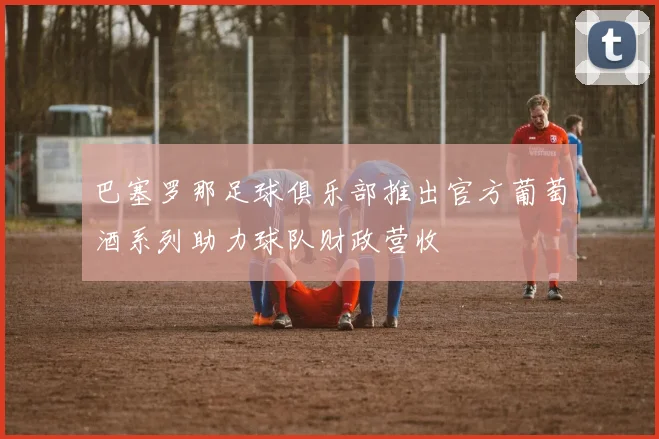 巴塞罗那足球俱乐部推出官方葡萄酒系列助力球队财政营收