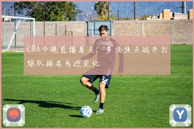 CBA今晚直播看点：多场焦点战开打球队排名或迎变化