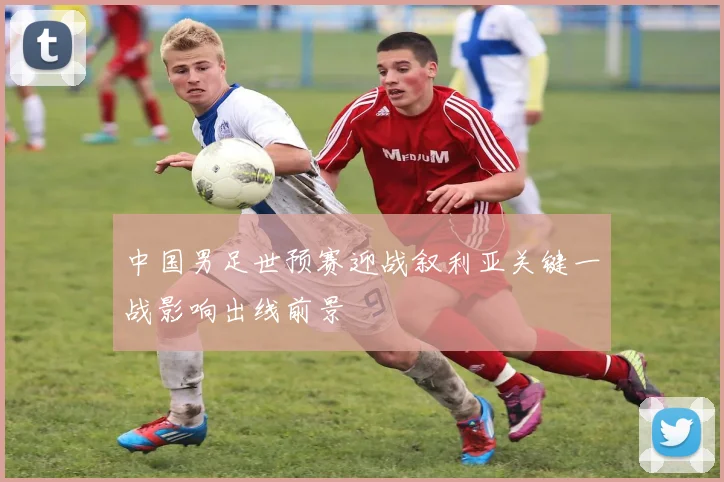 中国男足世预赛迎战叙利亚关键一战影响出线前景