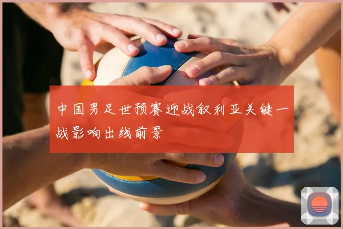 中国男足世预赛迎战叙利亚关键一战影响出线前景