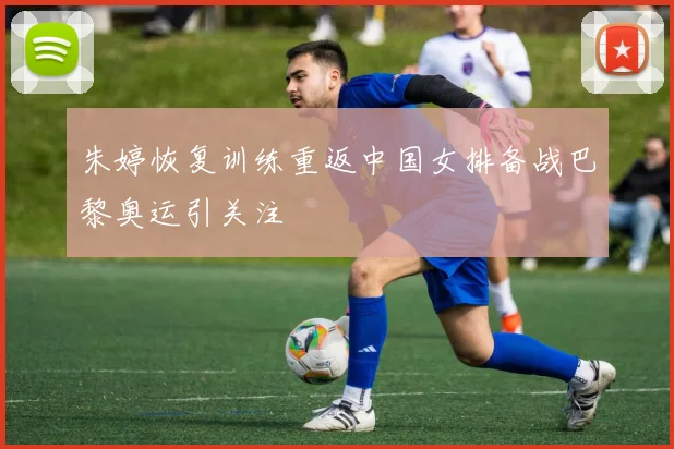 朱婷恢复训练重返中国女排备战巴黎奥运引关注