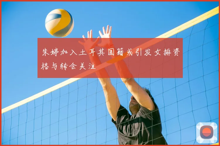朱婷加入土耳其国籍或引发女排资格与转会关注