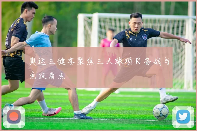 奥运三健客聚焦三大球项目备战与竞技看点
