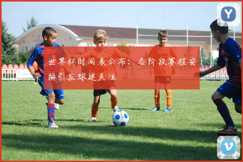世界杯时间表公布：各阶段赛程安排引发球迷关注