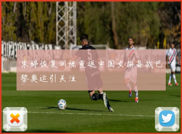 朱婷恢复训练重返中国女排备战巴黎奥运引关注