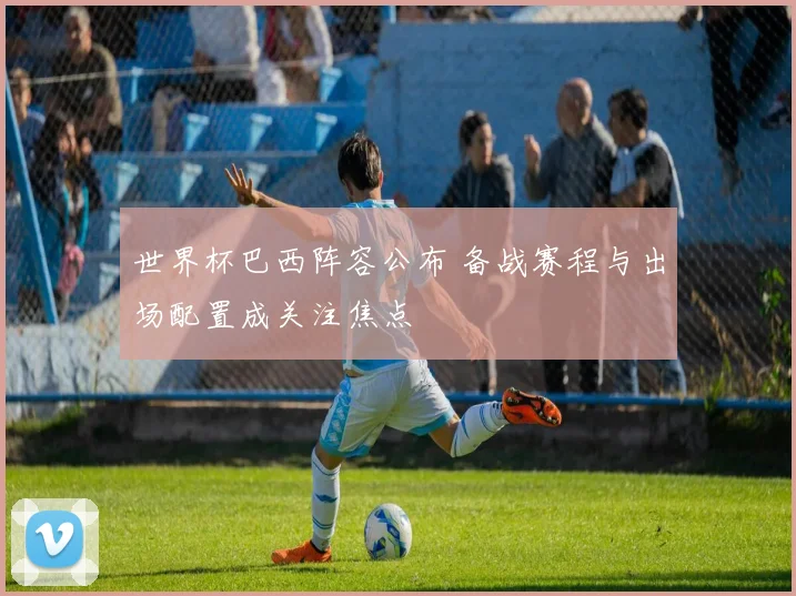 世界杯巴西阵容公布 备战赛程与出场配置成关注焦点