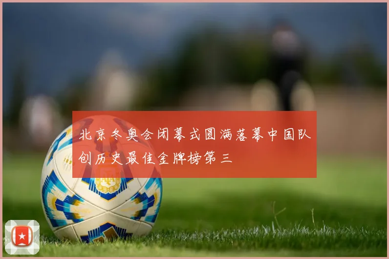 北京冬奥会闭幕式圆满落幕中国队创历史最佳金牌榜第三